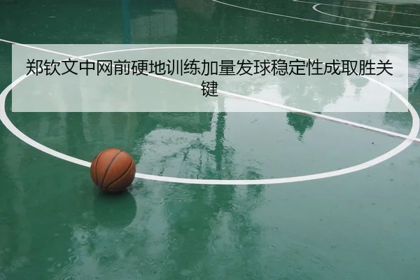 郑钦文中网前硬地训练加量发球稳定性成取胜关键 | Aiyouxi